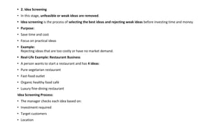 • 2. Idea Screening
• In this stage, unfeasible or weak ideas are removed.
• Idea screening is the process of selecting the best ideas and rejecting weak ideas before investing time and money.
• Purpose:
• Save time and cost
• Focus on practical ideas
• Example:
Rejecting ideas that are too costly or have no market demand.
• Real-Life Example: Restaurant Business
• A person wants to start a restaurant and has 4 ideas:
• Pure vegetarian restaurant
• Fast-food outlet
• Organic healthy food café
• Luxury fine-dining restaurant
Idea Screening Process:
• The manager checks each idea based on:
• Investment required
• Target customers
• Location
 