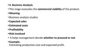 •4. Business Analysis
•This stage evaluates the commercial viability of the product.
•Meaning
•Business analysis studies
•Expected sales
•Estimated costs
•Profitability
•Risk involved
• It helps management decide whether to proceed or not.
•Example:
Estimating production cost and expected profit.
 