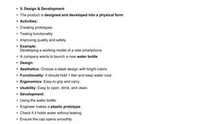 • 5. Design & Development
• The product is designed and developed into a physical form.
• Activities:
• Creating prototypes
• Testing functionality
• Improving quality and safety
• Example:
Developing a working model of a new smartphone.
• A company wants to launch a new water bottle.
• Design:
• Aesthetics: Choose a sleek design with bright colors.
• Functionality: It should hold 1 liter and keep water cool.
• Ergonomics: Easy to grip and carry.
• Usability: Easy to open, drink, and clean.
• Development:
• Using the water bottle:
• Engineer makes a plastic prototype.
• Check if it holds water without leaking.
• Ensure the cap opens smoothly.
 