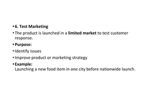 •6. Test Marketing
•The product is launched in a limited market to test customer
response.
•Purpose:
•Identify issues
•Improve product or marketing strategy
•Example:
Launching a new food item in one city before nationwide launch.
 