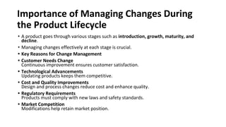 Importance of Managing Changes During
the Product Lifecycle
• A product goes through various stages such as introduction, growth, maturity, and
decline.
• Managing changes effectively at each stage is crucial.
• Key Reasons for Change Management
• Customer Needs Change
Continuous improvement ensures customer satisfaction.
• Technological Advancements
Updating products keeps them competitive.
• Cost and Quality Improvements
Design and process changes reduce cost and enhance quality.
• Regulatory Requirements
Products must comply with new laws and safety standards.
• Market Competition
Modifications help retain market position.
 