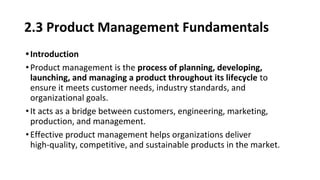 2.3 Product Management Fundamentals
•Introduction
•Product management is the process of planning, developing,
launching, and managing a product throughout its lifecycle to
ensure it meets customer needs, industry standards, and
organizational goals.
•It acts as a bridge between customers, engineering, marketing,
production, and management.
•Effective product management helps organizations deliver
high-quality, competitive, and sustainable products in the market.
 