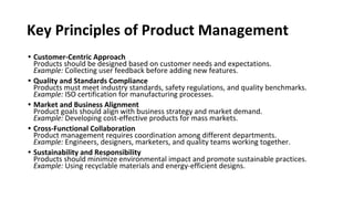 Key Principles of Product Management
• Customer-Centric Approach
Products should be designed based on customer needs and expectations.
Example: Collecting user feedback before adding new features.
• Quality and Standards Compliance
Products must meet industry standards, safety regulations, and quality benchmarks.
Example: ISO certification for manufacturing processes.
• Market and Business Alignment
Product goals should align with business strategy and market demand.
Example: Developing cost-effective products for mass markets.
• Cross-Functional Collaboration
Product management requires coordination among different departments.
Example: Engineers, designers, marketers, and quality teams working together.
• Sustainability and Responsibility
Products should minimize environmental impact and promote sustainable practices.
Example: Using recyclable materials and energy-efficient designs.
 