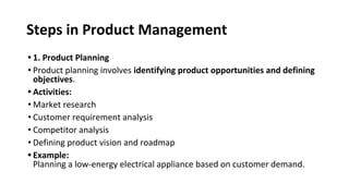Steps in Product Management
• 1. Product Planning
• Product planning involves identifying product opportunities and defining
objectives.
• Activities:
• Market research
• Customer requirement analysis
• Competitor analysis
• Defining product vision and roadmap
• Example:
Planning a low-energy electrical appliance based on customer demand.
 