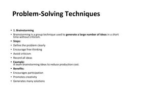 Problem-Solving Techniques
• 1. Brainstorming
• Brainstorming is a group technique used to generate a large number of ideas in a short
time without criticism.
• Steps:
• Define the problem clearly
• Encourage free thinking
• Avoid criticism
• Record all ideas
• Example:
A team brainstorming ideas to reduce production cost.
• Benefits:
• Encourages participation
• Promotes creativity
• Generates many solutions
 