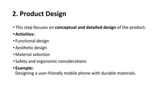 2. Product Design
•This step focuses on conceptual and detailed design of the product.
•Activities:
•Functional design
•Aesthetic design
•Material selection
•Safety and ergonomic considerations
•Example:
Designing a user-friendly mobile phone with durable materials.
 