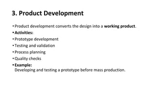 3. Product Development
•Product development converts the design into a working product.
•Activities:
•Prototype development
•Testing and validation
•Process planning
•Quality checks
•Example:
Developing and testing a prototype before mass production.
 