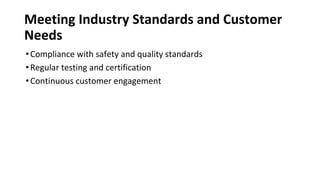 Meeting Industry Standards and Customer
Needs
•Compliance with safety and quality standards
•Regular testing and certification
•Continuous customer engagement
 