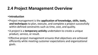 2.4 Project Management Overview
•Introduction
•Project management is the application of knowledge, skills, tools,
and techniques to plan, execute, and complete a project successfully
within defined constraints such as time, cost, and quality.
•A project is a temporary activity undertaken to create a unique
product, service, or result.
•Effective project management ensures that objectives are achieved
efficiently while meeting customer expectations and organizational
goals.
 