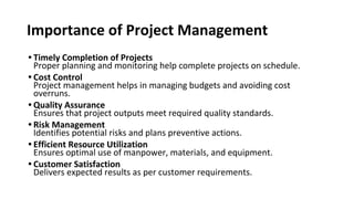 Importance of Project Management
• Timely Completion of Projects
Proper planning and monitoring help complete projects on schedule.
• Cost Control
Project management helps in managing budgets and avoiding cost
overruns.
• Quality Assurance
Ensures that project outputs meet required quality standards.
• Risk Management
Identifies potential risks and plans preventive actions.
• Efficient Resource Utilization
Ensures optimal use of manpower, materials, and equipment.
• Customer Satisfaction
Delivers expected results as per customer requirements.
 