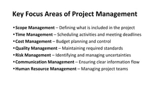 Key Focus Areas of Project Management
•Scope Management – Defining what is included in the project
•Time Management – Scheduling activities and meeting deadlines
•Cost Management – Budget planning and control
•Quality Management – Maintaining required standards
•Risk Management – Identifying and managing uncertainties
•Communication Management – Ensuring clear information flow
•Human Resource Management – Managing project teams
 