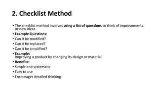 2. Checklist Method
• The checklist method involves using a list of questions to think of improvements
or new ideas.
• Example Questions:
• Can it be modified?
• Can it be replaced?
• Can it be simplified?
• Example:
Improving a product by changing its design or material.
• Benefits:
• Simple and systematic
• Easy to use
• Encourages detailed thinking
 