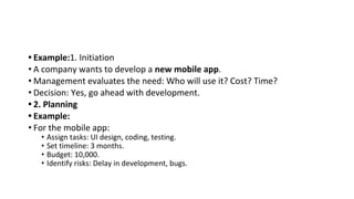 • Example:1. Initiation
• A company wants to develop a new mobile app.
• Management evaluates the need: Who will use it? Cost? Time?
• Decision: Yes, go ahead with development.
• 2. Planning
• Example:
• For the mobile app:
• Assign tasks: UI design, coding, testing.
• Set timeline: 3 months.
• Budget: 10,000.
• Identify risks: Delay in development, bugs.
 