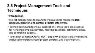 2.5 Project Management Tools and
Techniques
•Introduction
•Project management tools and techniques help managers plan,
schedule, monitor, and control projects effectively.
• In engineering and technical applications, these tools are essential
for handling complex activities, meeting deadlines, estimating costs,
and controlling budgets.
• Tools such as Gantt Charts, PERT, and CPM provide a clear visual and
analytical understanding of project progress and dependencies.
 