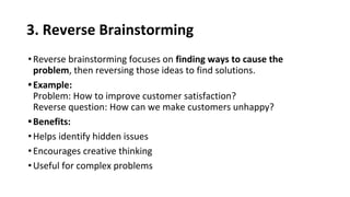 3. Reverse Brainstorming
•Reverse brainstorming focuses on finding ways to cause the
problem, then reversing those ideas to find solutions.
•Example:
Problem: How to improve customer satisfaction?
Reverse question: How can we make customers unhappy?
•Benefits:
•Helps identify hidden issues
•Encourages creative thinking
•Useful for complex problems
 