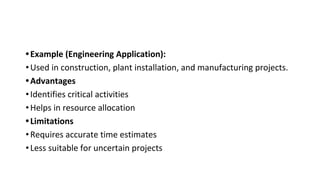 •Example (Engineering Application):
•Used in construction, plant installation, and manufacturing projects.
•Advantages
•Identifies critical activities
•Helps in resource allocation
•Limitations
•Requires accurate time estimates
•Less suitable for uncertain projects
 