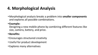 4. Morphological Analysis
•Morphological analysis breaks a problem into smaller components
and explores all possible combinations.
•Example:
Designing a new mobile phone by combining different features like
size, camera, battery, and price.
•Benefits:
•Encourages structured creativity
•Useful for product development
•Explores many alternatives
 