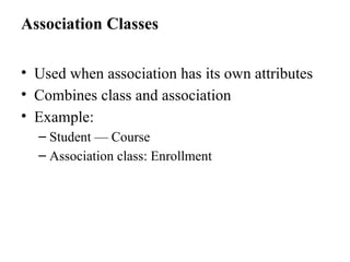 Association Classes
• Used when association has its own attributes
• Combines class and association
• Example:
– Student — Course
– Association class: Enrollment
 