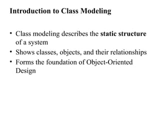 Introduction to Class Modeling
• Class modeling describes the static structure
of a system
• Shows classes, objects, and their relationships
• Forms the foundation of Object-Oriented
Design
 