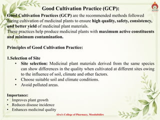Alva's College of Pharmacy, Moodubidire 10
Good Cultivation Practice (GCP):
Good Cultivation Practices (GCP) are the recommended methods followed
during cultivation of medicinal plants to ensure high quality, safety, consistency,
and better yield of medicinal plant materials.
These practices help produce medicinal plants with maximum active constituents
and minimum contamination.
Principles of Good Cultivation Practice:
1.Selection of Site
• Site selection: Medicinal plant materials derived from the same species
can show differences in the quality when cultivated at different sites owing
to the influence of soil, climate and other factors.
• Choose suitable soil and climate conditions.
• Avoid polluted areas.
Importance:
• Improves plant growth
• Reduces disease incidence
• Enhances medicinal quality
 