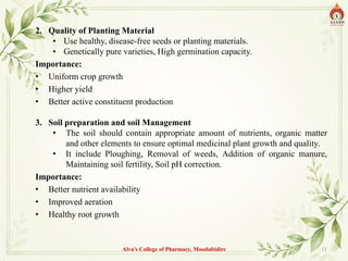 2. Quality of Planting Material
• Use healthy, disease-free seeds or planting materials.
• Genetically pure varieties, High germination capacity.
Importance:
• Uniform crop growth
• Higher yield
• Better active constituent production
3. Soil preparation and soil Management
• The soil should contain appropriate amount of nutrients, organic matter
and other elements to ensure optimal medicinal plant growth and quality.
• It include Ploughing, Removal of weeds, Addition of organic manure,
Maintaining soil fertility, Soil pH correction.
Importance:
• Better nutrient availability
• Improved aeration
• Healthy root growth
Alva's College of Pharmacy, Moodubidire 11
 