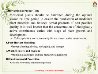 7.Harvesting at Proper Time
• Medicinal plants should be harvested during the optimal
season or time period to ensure the production of medicinal
plant materials and finished herbal products of best possible
quality. It is well known that the concentration of biologically
active constituents varies with stage of plant growth and
development.
– Collect plants at correct maturity for maximum active constituents.
8.Post-Harvest Handling
•Proper cleaning, drying, packaging, and storage.
9.Worker Safety and Hygiene
•Maintain cleanliness and use protective equipment.
10.Environmental Protection
•Conserve biodiversity and minimize pollution
Alva's College of Pharmacy, Moodubidire 13
 