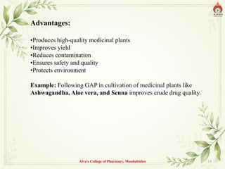 Advantages:
•Produces high-quality medicinal plants
•Improves yield
•Reduces contamination
•Ensures safety and quality
•Protects environment
Example: Following GAP in cultivation of medicinal plants like
Ashwagandha, Aloe vera, and Senna improves crude drug quality.
Alva's College of Pharmacy, Moodubidire 14
 