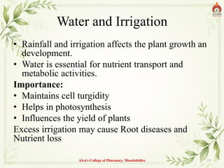 Water and Irrigation
• Rainfall and irrigation affects the plant growth an
development.
• Water is essential for nutrient transport and
metabolic activities.
Importance:
• Maintains cell turgidity
• Helps in photosynthesis
• Influences the yield of plants
Excess irrigation may cause Root diseases and
Nutrient loss
Alva's College of Pharmacy, Moodubidire 18
 