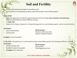 Soil and Fertility
Soil
• Soil provides nutrients and support to the plant growth
• Soil should have Good drainage, property, proper pH and good water holding capacity
Types of Soil
• Soil is the upper layer of earth that supports plant growth by providing water, nutrients, and anchorage.
Different medicinal plants require different soil types.
• 1. Sandy Soil
• Sandy soil is of large soil particles with good drainage but low water-holding capacity and low nutrient retention.
Advantages:
• Easy root penetration
• Good aeration
Examples: Carrot, Groundnut
2. Clay Soil: Clay particles are very fine particles, high water-holding capacity, Poor drainage and Rich in nutrients
Advantages:
• Retains nutrients well
• Suitable for water-loving plants
• Examples: Rice cultivation
Alva's College of Pharmacy, Moodubidire 19
Disadvantages:
Nutrients wash away easily
Requires frequent irrigation
Disadvantages:
Poor aeration
Waterlogging may occur
 