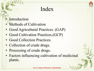 Index
• Introduction
• Methods of Cultivation
• Good Agricultural Practices. (GAP)
• Good Cultivation Practices.(GCP)
• Good Collection Practices.
• Collection of crude drugs.
• Processing of crude drugs.
• Factors influencing cultivation of medicinal
plants.
Alva's College of Pharmacy, Moodubidire 2
 