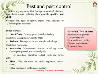 Pest and pest control
A pest is any organism that damages medicinal plants or
agricultural crops, reducing their growth, quality, and
yield.
• Pests may feed on leaves, stems, roots, flowers, or
stored plant materials.
Types of Pests
• Insect Pests : Damage plant parts by feeding.
Examples: Caterpillars, Grasshoppers
• Rodents : Damage seeds and stored crude drugs.
Examples: Rats, Mice
• Nematodes Microscopic worms attacking roots.
Cause poor growth and reduced yield.
Ex: root-knot nematode (attack roots and forms
galls)
• Birds : Feed on seeds and fruits. (sparrow, parrots
crows)
• Other mammals: cattle, goat, monkey.
Alva's College of Pharmacy, Moodubidire 24
Harmful Effects of Pests
Reduced plant growth
Lower crop yield
Poor medicinal quality
Disease transmission
Economic loss
 