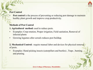 Pest Control
• Pest control is the process of preventing or reducing pest damage to maintain
healthy plant growth and improve crop productivity.
Methods of Pest Control
1. Agricultural method: used to reduce pests.
• Examples: Crop rotation, Proper irrigation, Field sanitation, Removal of
infected plants
• Growing legumes after cereals reduces pest buildup.
2. Mechanical Control: require manual labor and devices for physical removal
of pests.
• Examples: Hand picking insects (caterpillars and beetles) , Traps , burning
and pruning.
Alva's College of Pharmacy, Moodubidire 25
 