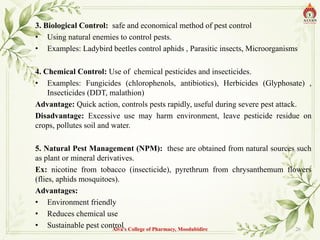 3. Biological Control: safe and economical method of pest control
• Using natural enemies to control pests.
• Examples: Ladybird beetles control aphids , Parasitic insects, Microorganisms
4. Chemical Control: Use of chemical pesticides and insecticides.
• Examples: Fungicides (chlorophenols, antibiotics), Herbicides (Glyphosate) ,
Insecticides (DDT, malathion)
Advantage: Quick action, controls pests rapidly, useful during severe pest attack.
Disadvantage: Excessive use may harm environment, leave pesticide residue on
crops, pollutes soil and water.
5. Natural Pest Management (NPM): these are obtained from natural sources such
as plant or mineral derivatives.
Ex: nicotine from tobacco (insecticide), pyrethrum from chrysanthemum flowers
(flies, aphids mosquitoes).
Advantages:
• Environment friendly
• Reduces chemical use
• Sustainable pest control
Alva's College of Pharmacy, Moodubidire 26
 