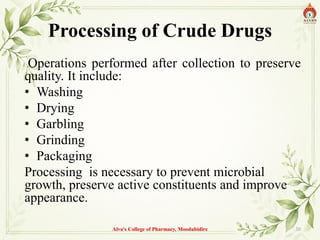 Processing of Crude Drugs
Operations performed after collection to preserve
quality. It include:
• Washing
• Drying
• Garbling
• Grinding
• Packaging
Processing is necessary to prevent microbial
growth, preserve active constituents and improve
appearance.
Alva's College of Pharmacy, Moodubidire 30
 