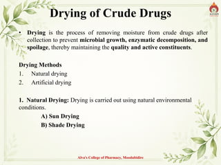 Drying of Crude Drugs
• Drying is the process of removing moisture from crude drugs after
collection to prevent microbial growth, enzymatic decomposition, and
spoilage, thereby maintaining the quality and active constituents.
Drying Methods
1. Natural drying
2. Artificial drying
1. Natural Drying: Drying is carried out using natural environmental
conditions.
A) Sun Drying
B) Shade Drying
Alva's College of Pharmacy, Moodubidire 31
 