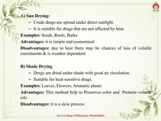 A) Sun Drying:
– Crude drugs are spread under direct sunlight.
– It is suitable for drugs that are not affected by heat.
Examples: Seeds, Roots, Barks
Advantages: it is simple and economical
Disadvantages: due to heat there may be chances of loss of volatile
constituents & is weather dependent.
B) Shade Drying
– Drugs are dried under shade with good air circulation.
– Suitable for heat-sensitive drugs.
Examples: Leaves, Flowers, Aromatic plants
Advantages: This method help to Preserves color and Protects volatile
oils
Disadvantages: it is a slow process
Alva's College of Pharmacy, Moodubidire 32
 