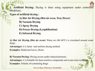 2. Artificial Drying: Drying is done using equipment under controlled
conditions.
Types of artificial drying :
A) Hot Air Drying (Hot air oven, Tray Dryer)
B) Vacuum Drying
C) Spray Drying
D) Freeze Drying (Lyophilization)
E) Infrared Drying
A) Hot Air Drying (Hot air oven): Warm air (40–60°C) is circulated around crude
drugs.
Advantages: it is faster and uniform drying method.
Examples: Medicinal leaves, Roots
B) Vacuum Drying: Drying occurs under reduced pressure.
Advantages: it is Suitable for heat-sensitive compounds and to prevents oxidation
Examples: Volatile oil-containing drugs
Alva's College of Pharmacy, Moodubidire 33
 