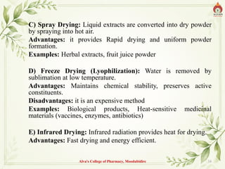 C) Spray Drying: Liquid extracts are converted into dry powder
by spraying into hot air.
Advantages: it provides Rapid drying and uniform powder
formation.
Examples: Herbal extracts, fruit juice powder
D) Freeze Drying (Lyophilization): Water is removed by
sublimation at low temperature.
Advantages: Maintains chemical stability, preserves active
constituents.
Disadvantages: it is an expensive method
Examples: Biological products, Heat-sensitive medicinal
materials (vaccines, enzymes, antibiotics)
E) Infrared Drying: Infrared radiation provides heat for drying.
Advantages: Fast drying and energy efficient.
Alva's College of Pharmacy, Moodubidire 34
 
