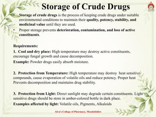 Storage of Crude Drugs
• Storage of crude drugs is the process of keeping crude drugs under suitable
environmental conditions to maintain their quality, potency, stability, and
medicinal value until they are used.
• Proper storage prevents deterioration, contamination, and loss of active
constituents.
Requirements:
1. Cool and dry place: High temperature may destroy active constituents,
encourage fungal growth and cause decomposition.
Example: Powder drugs easily absorb moisture.
2. Protection from Temperature: High temperature may destroy heat sensitive
compounds, cause evaporation of volatile oils and reduce potency. Proper heat
Prevents decomposition and maintains drug stability.
3. Protection from Light: Direct sunlight may degrade certain constituents. Light
sensitive drugs should be store in amber-colored bottle in dark place.
Examples affected by light: Volatile oils, Pigments, Alkaloids
Alva's College of Pharmacy, Moodubidire 36
 