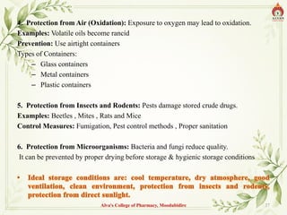 4. Protection from Air (Oxidation): Exposure to oxygen may lead to oxidation.
Examples: Volatile oils become rancid
Prevention: Use airtight containers
Types of Containers:
– Glass containers
– Metal containers
– Plastic containers
5. Protection from Insects and Rodents: Pests damage stored crude drugs.
Examples: Beetles , Mites , Rats and Mice
Control Measures: Fumigation, Pest control methods , Proper sanitation
6. Protection from Microorganisms: Bacteria and fungi reduce quality.
It can be prevented by proper drying before storage & hygienic storage conditions
Alva's College of Pharmacy, Moodubidire 37
 