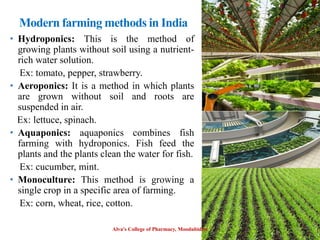 Modern farming methods in India
• Hydroponics: This is the method of
growing plants without soil using a nutrient-
rich water solution.
Ex: tomato, pepper, strawberry.
• Aeroponics: It is a method in which plants
are grown without soil and roots are
suspended in air.
Ex: lettuce, spinach.
• Aquaponics: aquaponics combines fish
farming with hydroponics. Fish feed the
plants and the plants clean the water for fish.
Ex: cucumber, mint.
• Monoculture: This method is growing a
single crop in a specific area of farming.
Ex: corn, wheat, rice, cotton.
Alva's College of Pharmacy, Moodubidire 40
 