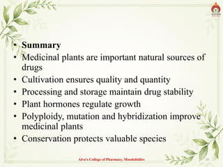 • Summary
• Medicinal plants are important natural sources of
drugs
• Cultivation ensures quality and quantity
• Processing and storage maintain drug stability
• Plant hormones regulate growth
• Polyploidy, mutation and hybridization improve
medicinal plants
• Conservation protects valuable species
Alva's College of Pharmacy, Moodubidire 41
 