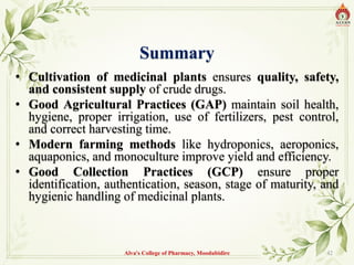 Summary
• Cultivation of medicinal plants ensures quality, safety,
and consistent supply of crude drugs.
• Good Agricultural Practices (GAP) maintain soil health,
hygiene, proper irrigation, use of fertilizers, pest control,
and correct harvesting time.
• Modern farming methods like hydroponics, aeroponics,
aquaponics, and monoculture improve yield and efficiency.
• Good Collection Practices (GCP) ensure proper
identification, authentication, season, stage of maturity, and
hygienic handling of medicinal plants.
Alva's College of Pharmacy, Moodubidire 42
 
