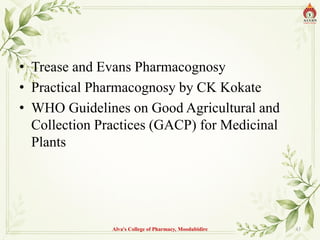 • Trease and Evans Pharmacognosy
• Practical Pharmacognosy by CK Kokate
• WHO Guidelines on Good Agricultural and
Collection Practices (GACP) for Medicinal
Plants
Alva's College of Pharmacy, Moodubidire 43
 