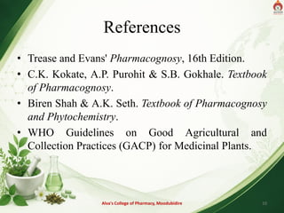References
• Trease and Evans' Pharmacognosy, 16th Edition.
• C.K. Kokate, A.P. Purohit & S.B. Gokhale. Textbook
of Pharmacognosy.
• Biren Shah & A.K. Seth. Textbook of Pharmacognosy
and Phytochemistry.
• WHO Guidelines on Good Agricultural and
Collection Practices (GACP) for Medicinal Plants.
Alva's College of Pharmacy, Moodubidire 10
 
