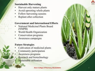 Sustainable Harvesting
• Harvest only mature plants
• Avoid uprooting whole plants
• Follow harvesting seasons
• Replant after collection
Government and International Efforts
• National Medicinal Plants Board
(NMPB)
• World Health Organization
• Conservation programs
• Awareness campaigns
Future Strategies
• Cultivation of medicinal plants
• Community participation
• Awareness programs
• Research and biotechnology
• Sustainable utilization
Alva's College of Pharmacy, Moodubidire 9
 