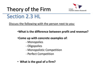 Theory of the Firm
Section 2.3 HL
Discuss the following with the person next to you:

      •What is the difference between profit and revenue?
      •Come up with concrete examples of:
           - Monopolies
           - Oligopolies
           - Monopolistic Competition
           - Perfect Competition

      • What is the goal of a firm?
 