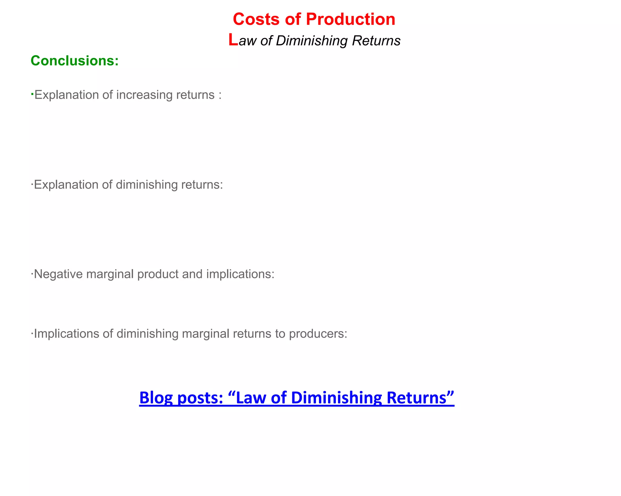 Costs of Production
                                       Law of Diminishing Returns
Conclusions:

·Explanation of increasing returns :




·Explanation of diminishing returns:




·Negative marginal product and implications:



·Implications of diminishing marginal returns to producers:




                    Blog posts: “Law of Diminishing Returns”
 