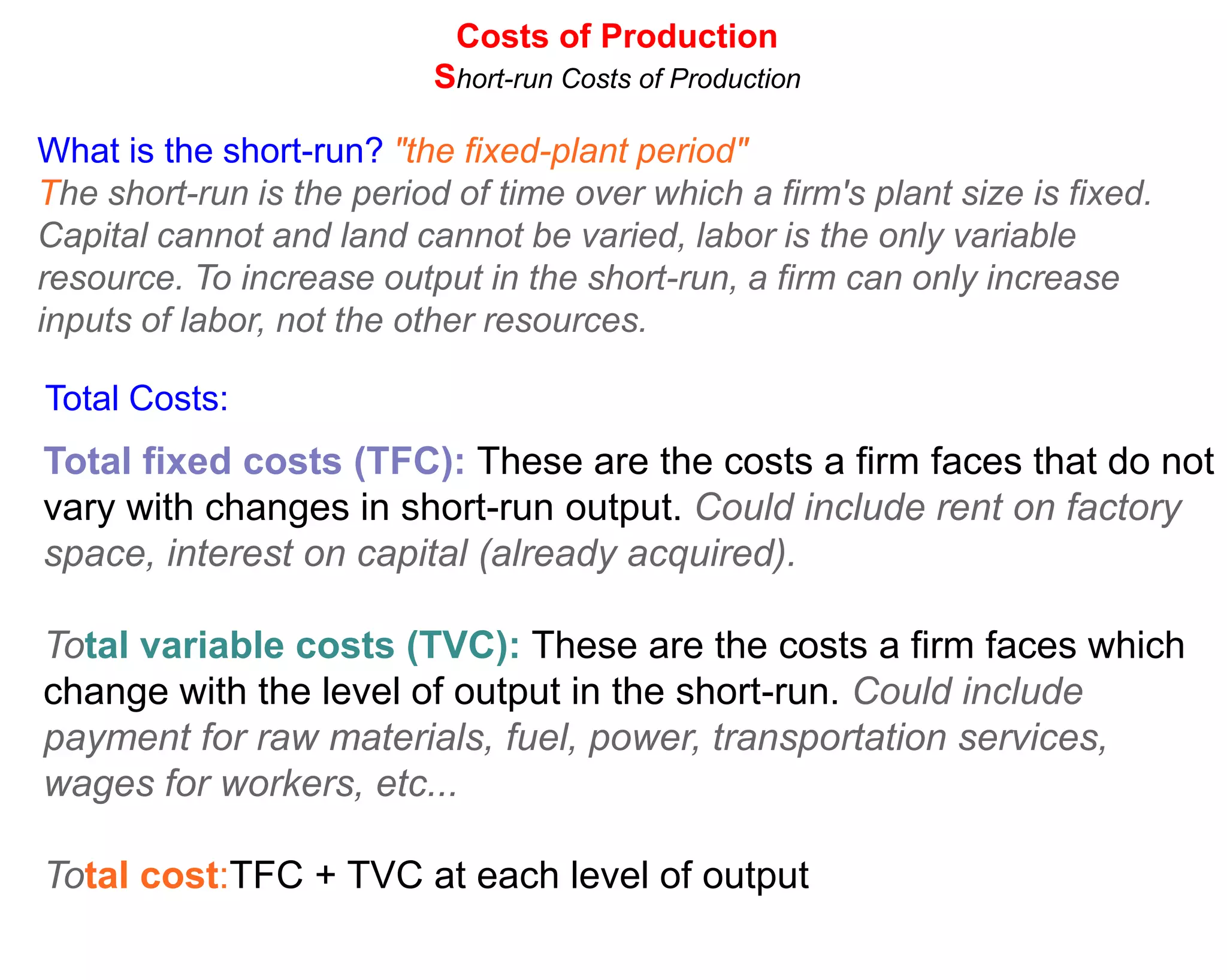 Costs of Production
                           Short-run Costs of Production

What is the short-run? "the fixed-plant period"
The short-run is the period of time over which a firm's plant size is fixed.
Capital cannot and land cannot be varied, labor is the only variable
resource. To increase output in the short-run, a firm can only increase
inputs of labor, not the other resources.

Total Costs:
Total fixed costs (TFC): These are the costs a firm faces that do not
vary with changes in short-run output. Could include rent on factory
space, interest on capital (already acquired).

Total variable costs (TVC): These are the costs a firm faces which
change with the level of output in the short-run. Could include
payment for raw materials, fuel, power, transportation services,
wages for workers, etc...

Total cost:TFC + TVC at each level of output
 
