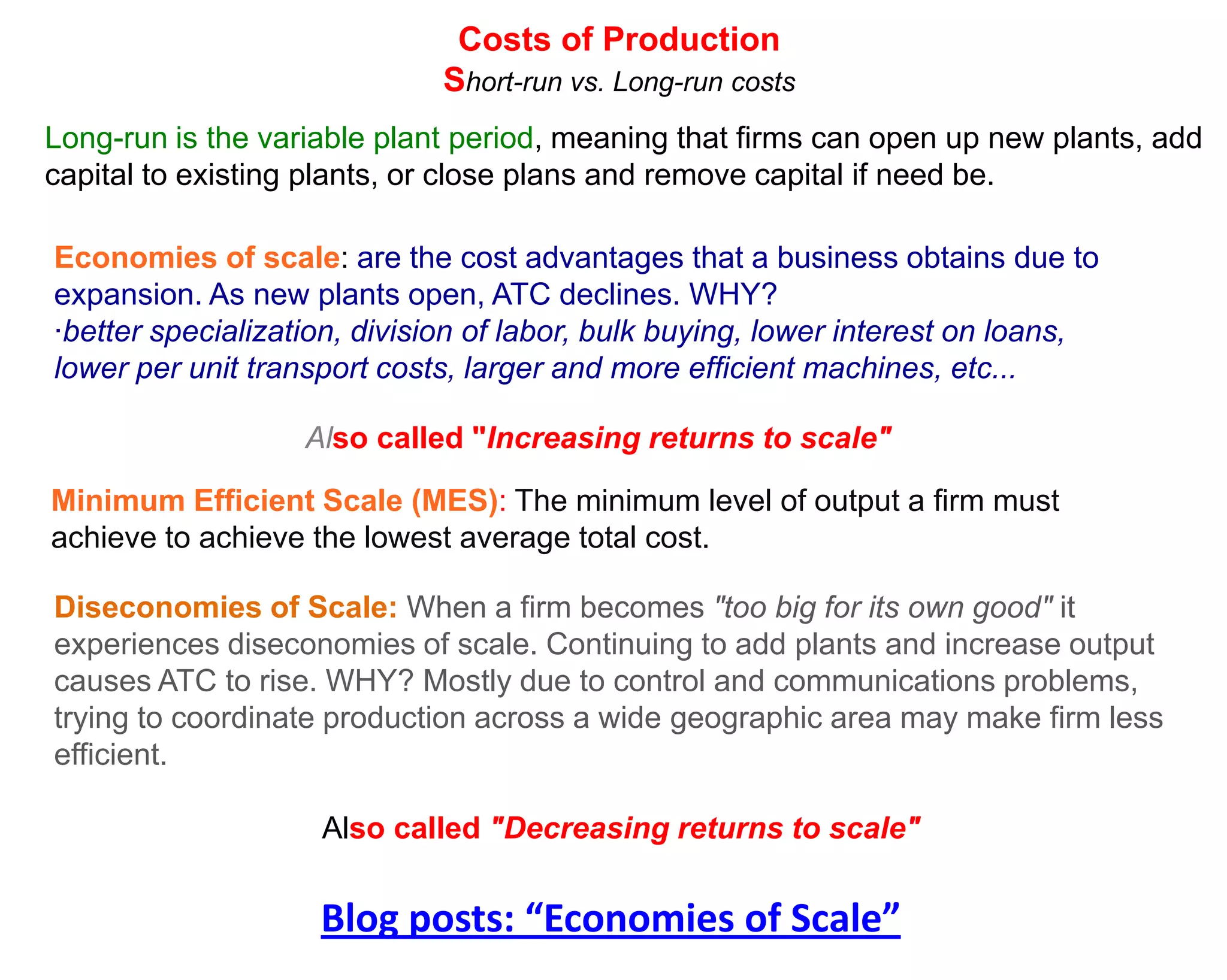 Costs of Production
                             Short-run vs. Long-run costs
Long-run is the variable plant period, meaning that firms can open up new plants, add
capital to existing plants, or close plans and remove capital if need be.

Economies of scale: are the cost advantages that a business obtains due to
expansion. As new plants open, ATC declines. WHY?
·better specialization, division of labor, bulk buying, lower interest on loans,
lower per unit transport costs, larger and more efficient machines, etc...

                   Also called "Increasing returns to scale"

Minimum Efficient Scale (MES): The minimum level of output a firm must
achieve to achieve the lowest average total cost.

Diseconomies of Scale: When a firm becomes "too big for its own good" it
experiences diseconomies of scale. Continuing to add plants and increase output
causes ATC to rise. WHY? Mostly due to control and communications problems,
trying to coordinate production across a wide geographic area may make firm less
efficient.

                    Also called "Decreasing returns to scale"


                    Blog posts: “Economies of Scale”
 